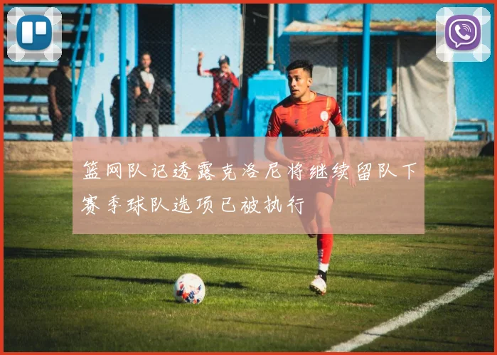 篮网队记透露克洛尼将继续留队下赛季球队选项已被执行