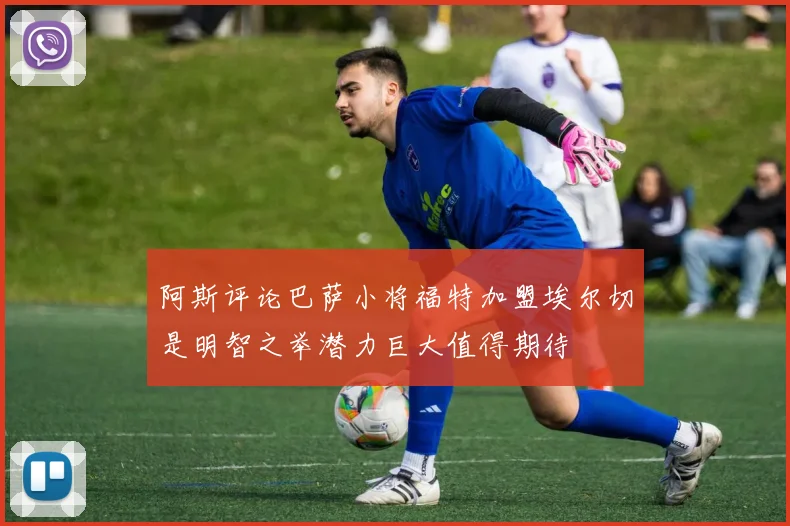 阿斯评论巴萨小将福特加盟埃尔切是明智之举潜力巨大值得期待