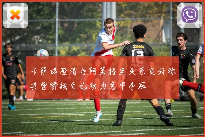 卡萨诺澄清与阿莱格里关系良好称其曾赞扬自己助力意甲夺冠