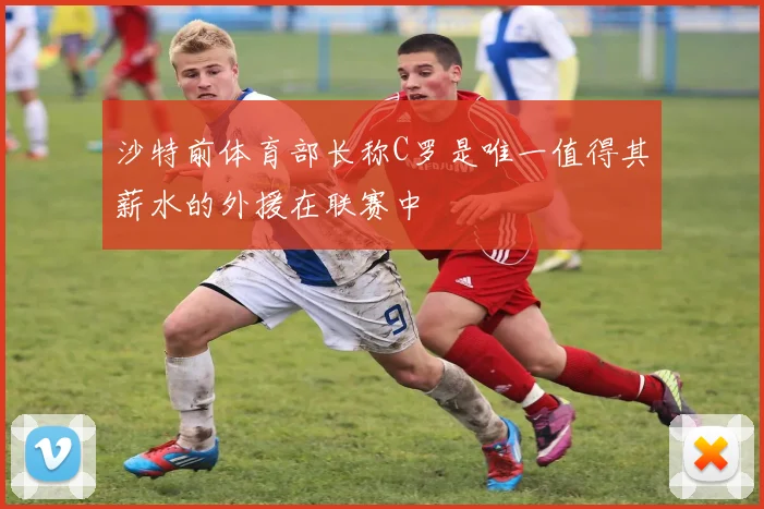 沙特前体育部长称C罗是唯一值得其薪水的外援在联赛中