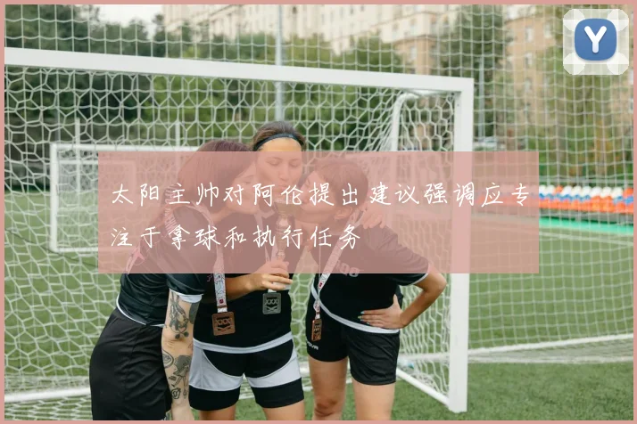 太阳主帅对阿伦提出建议强调应专注于拿球和执行任务