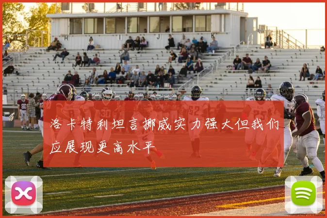 洛卡特利坦言挪威实力强大但我们应展现更高水平