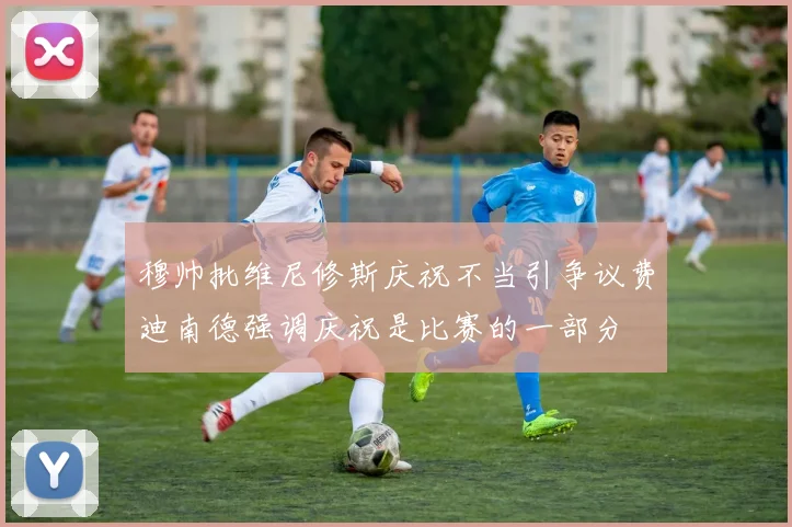 穆帅批维尼修斯庆祝不当引争议费迪南德强调庆祝是比赛的一部分