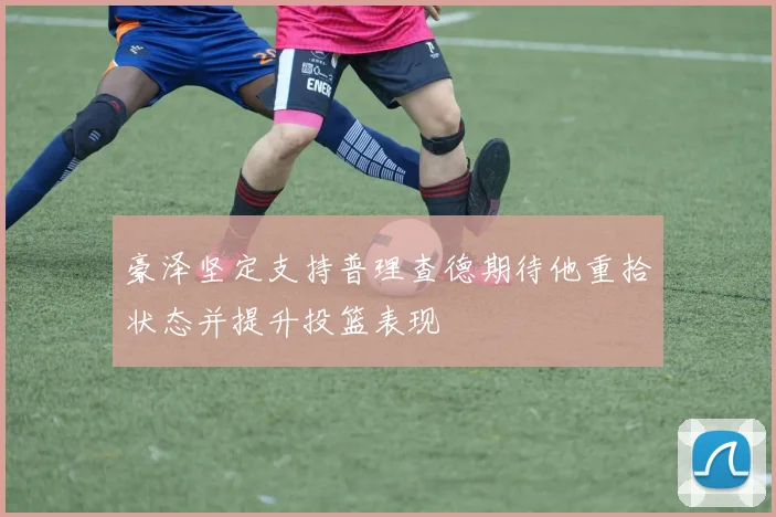 豪泽坚定支持普理查德期待他重拾状态并提升投篮表现