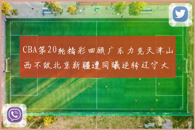 CBA第20轮精彩回顾广东力克天津山西不敌北京新疆遭同曦逆转辽宁大胜四川