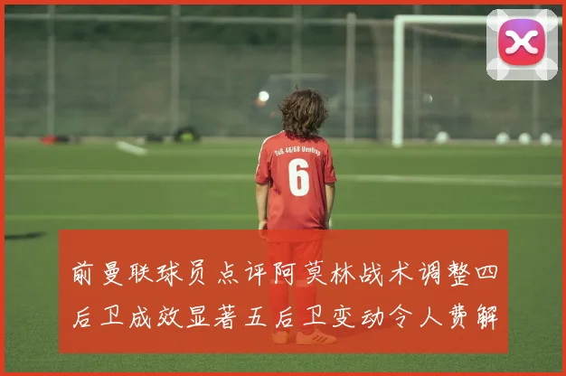 前曼联球员点评阿莫林战术调整四后卫成效显著五后卫变动令人费解