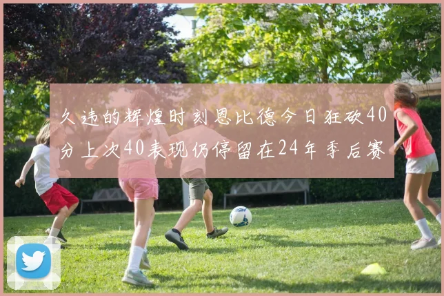 久违的辉煌时刻恩比德今日狂砍40分上次40表现仍停留在24年季后赛