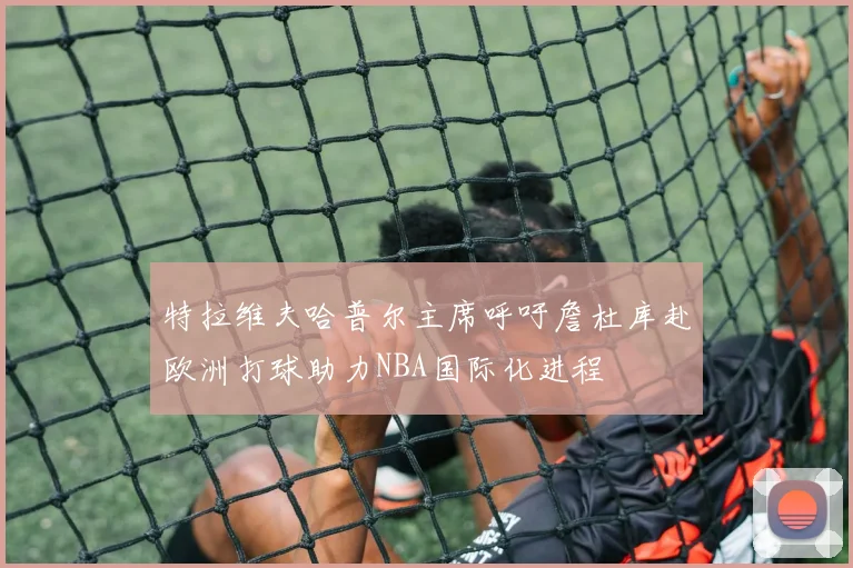 特拉维夫哈普尔主席呼吁詹杜库赴欧洲打球助力NBA国际化进程