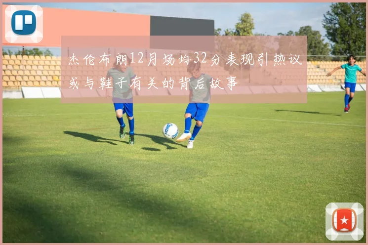 杰伦布朗12月场均32分表现引热议或与鞋子有关的背后故事
