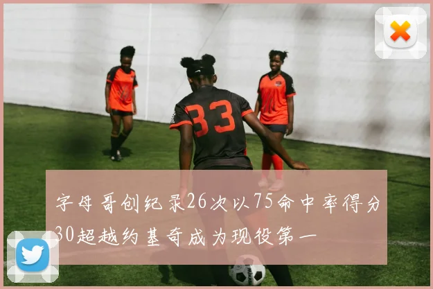 字母哥创纪录26次以75命中率得分30超越约基奇成为现役第一