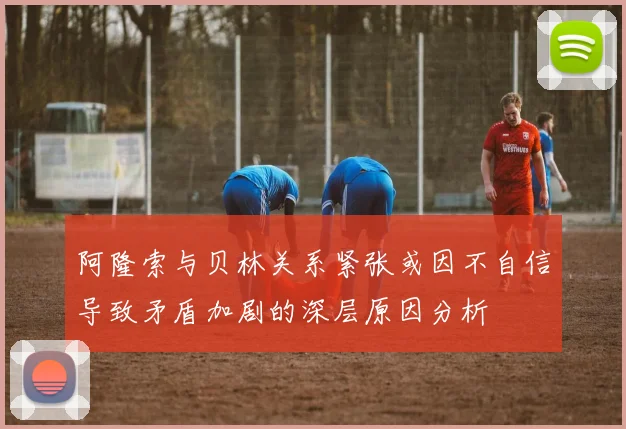 阿隆索与贝林关系紧张或因不自信导致矛盾加剧的深层原因分析