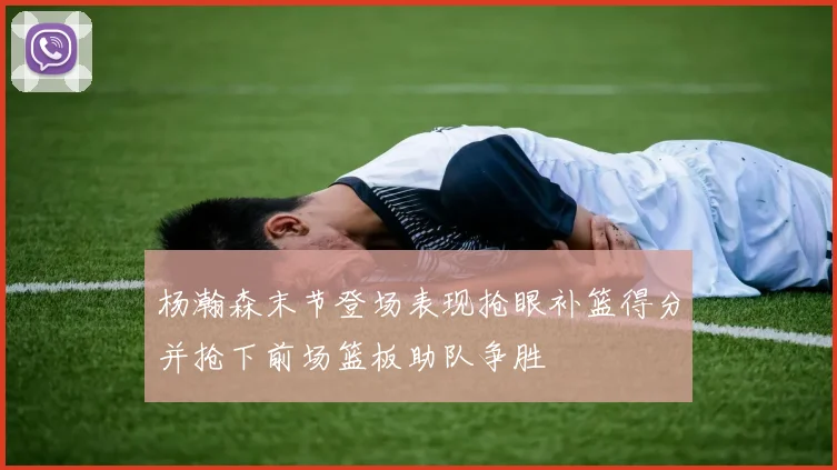 杨瀚森末节登场表现抢眼补篮得分并抢下前场篮板助队争胜