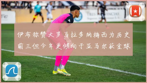 伊布称赞大罗马拉多纳梅西为历史前三但今年更倾向于亚马尔获金球奖