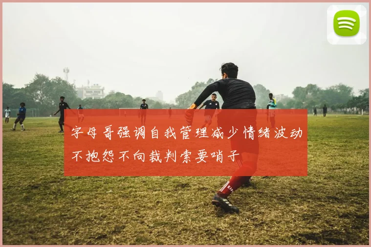 字母哥强调自我管理减少情绪波动不抱怨不向裁判索要哨子