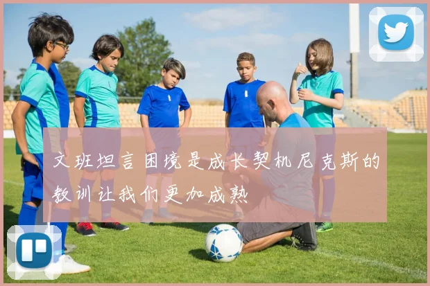 文班坦言困境是成长契机尼克斯的教训让我们更加成熟