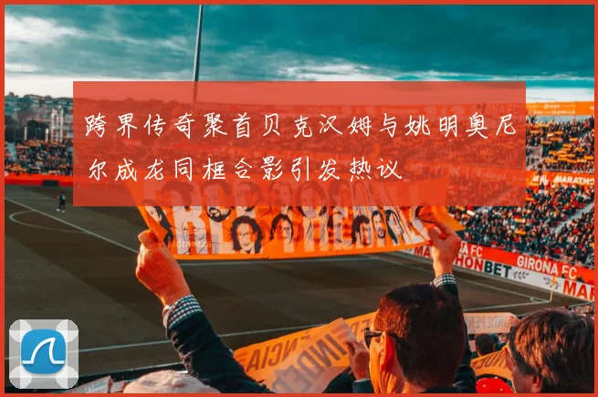 跨界传奇聚首贝克汉姆与姚明奥尼尔成龙同框合影引发热议