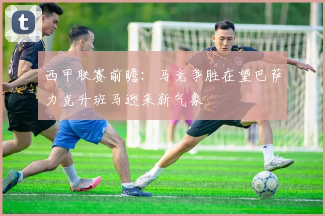 西甲联赛前瞻：马竞争胜在望巴萨力克升班马迎来新气象