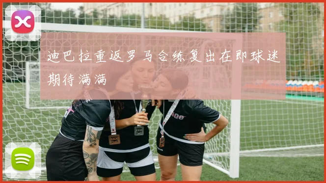 迪巴拉重返罗马合练复出在即球迷期待满满