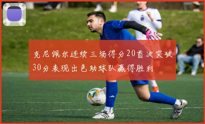 克尼佩尔连续三场得分20首次突破30分表现出色助球队赢得胜利