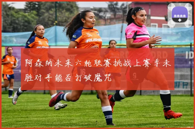 阿森纳未来六轮联赛挑战上赛季未胜对手能否打破魔咒