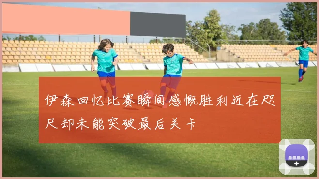 伊森回忆比赛瞬间感慨胜利近在咫尺却未能突破最后关卡