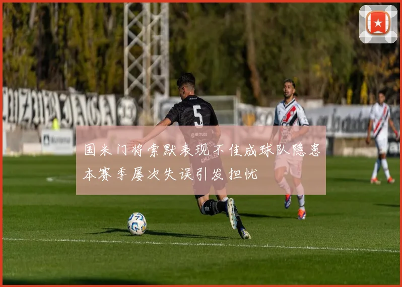 国米门将索默表现不佳成球队隐患本赛季屡次失误引发担忧