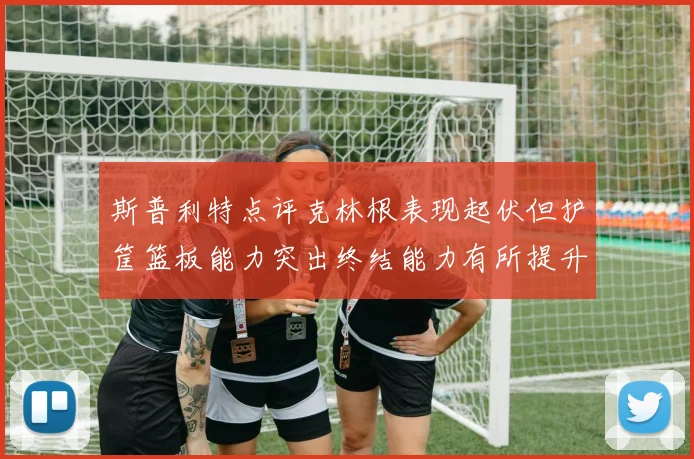 斯普利特点评克林根表现起伏但护筐篮板能力突出终结能力有所提升