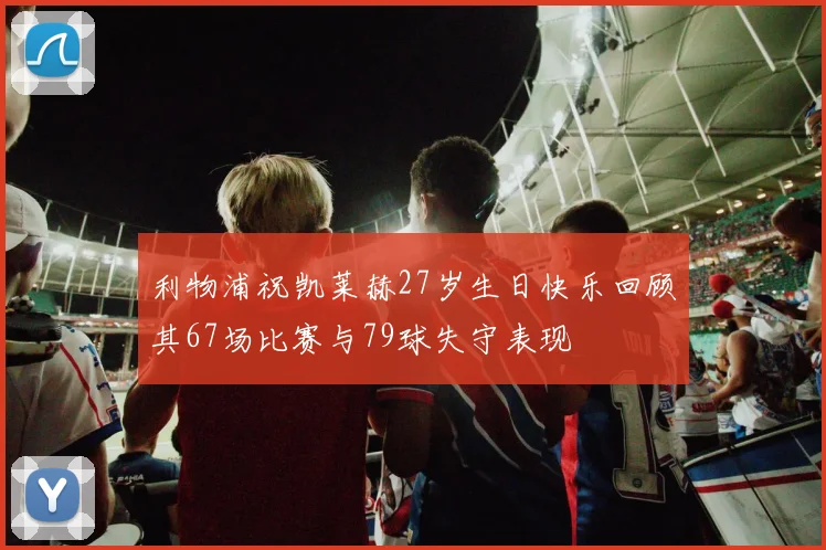 利物浦祝凯莱赫27岁生日快乐回顾其67场比赛与79球失守表现